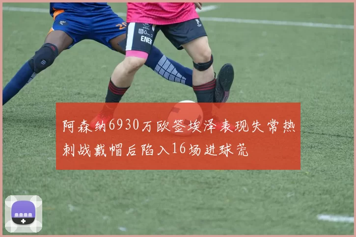 阿森纳6930万欧签埃泽表现失常热刺战戴帽后陷入16场进球荒
