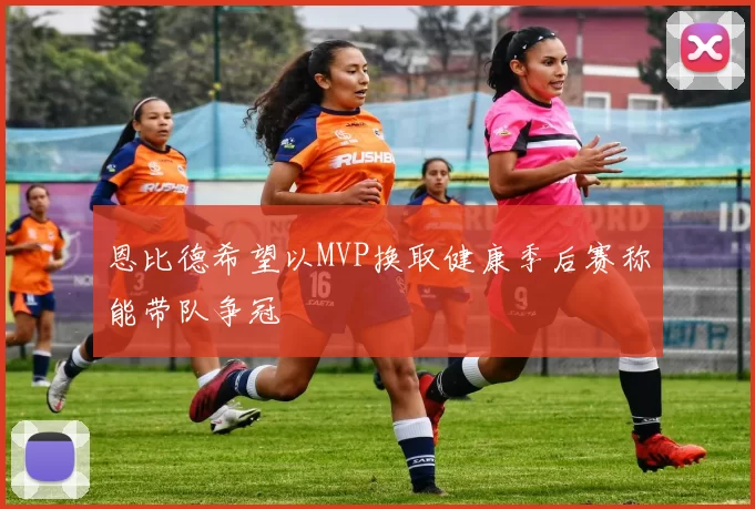 恩比德希望以MVP换取健康季后赛称能带队争冠