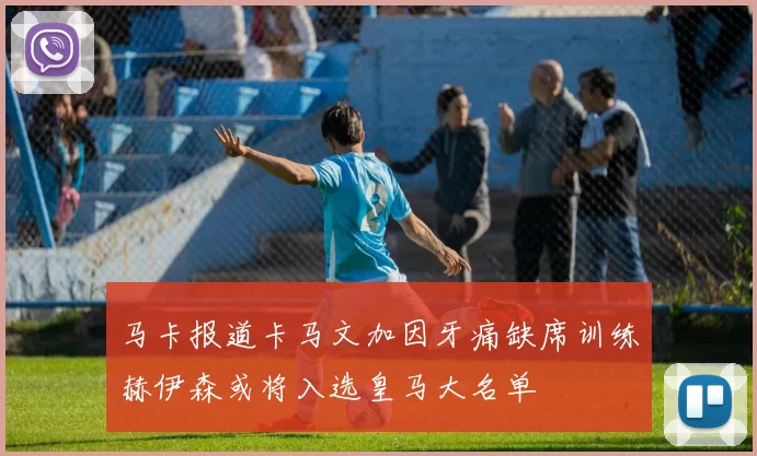 马卡报道卡马文加因牙痛缺席训练赫伊森或将入选皇马大名单