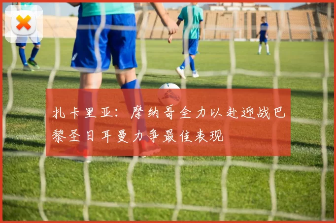 扎卡里亚：摩纳哥全力以赴迎战巴黎圣日耳曼力争最佳表现
