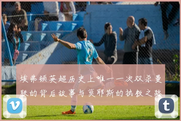 埃弗顿英超历史上唯一一次双杀曼联的背后故事与莫耶斯的执教之路