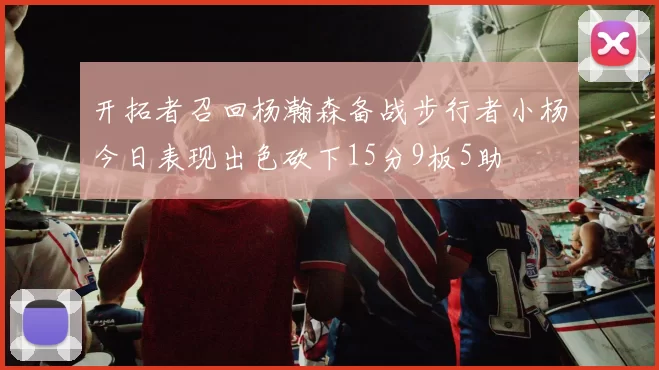 开拓者召回杨瀚森备战步行者小杨今日表现出色砍下15分9板5助