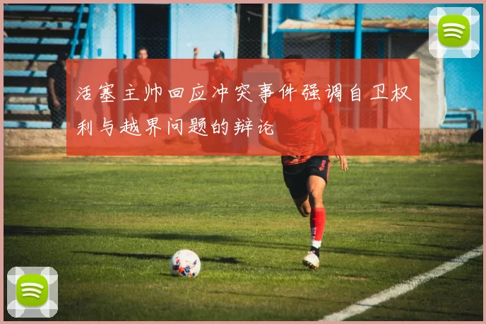活塞主帅回应冲突事件强调自卫权利与越界问题的辩论
