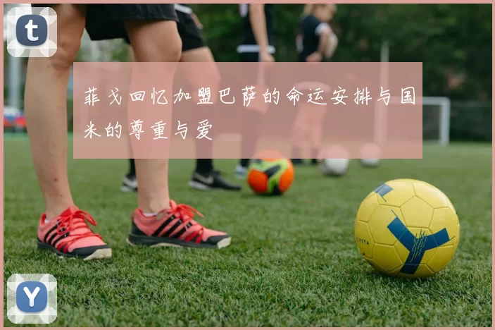 菲戈回忆加盟巴萨的命运安排与国米的尊重与爱