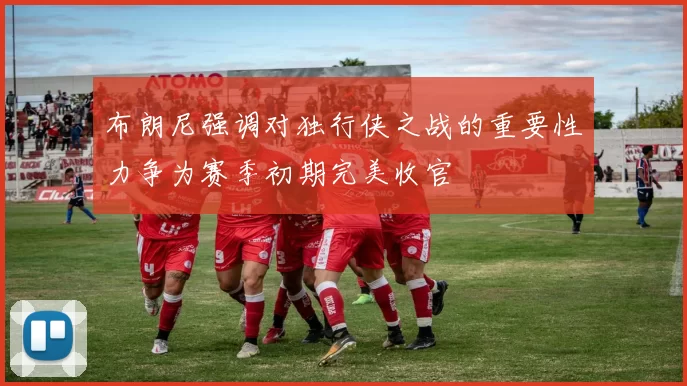 布朗尼强调对独行侠之战的重要性力争为赛季初期完美收官