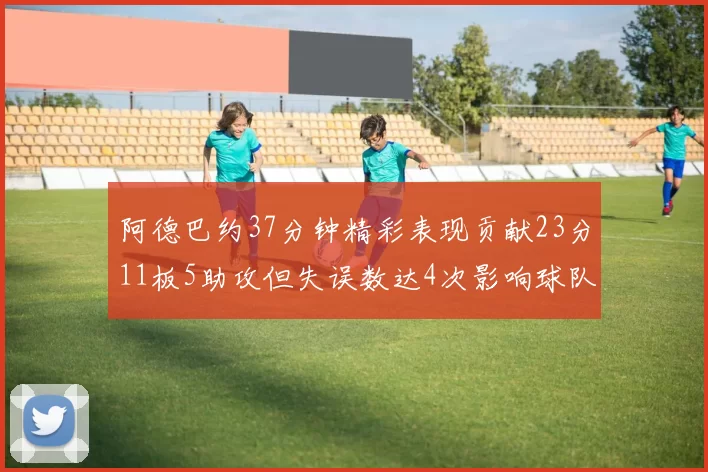 阿德巴约37分钟精彩表现贡献23分11板5助攻但失误数达4次影响球队表现