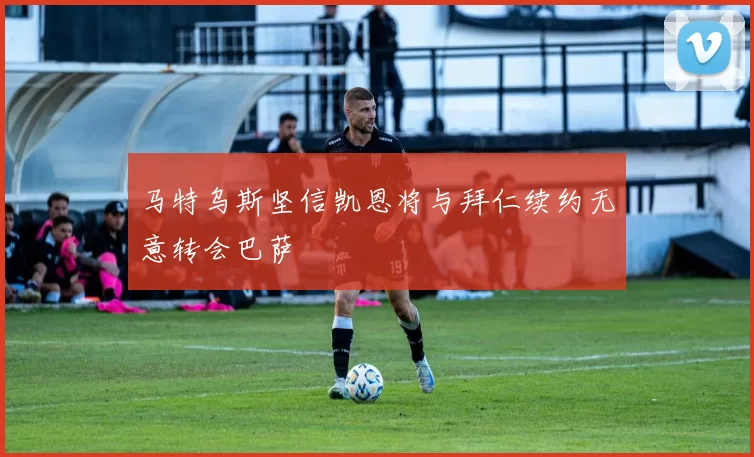 马特乌斯坚信凯恩将与拜仁续约无意转会巴萨