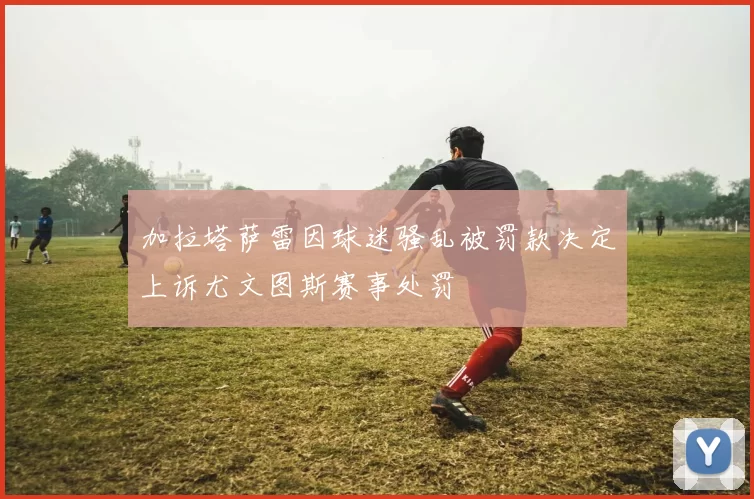 加拉塔萨雷因球迷骚乱被罚款决定上诉尤文图斯赛事处罚