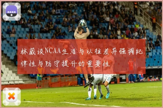 林葳谈NCAA生活与以往差异强调纪律性与防守提升的重要性
