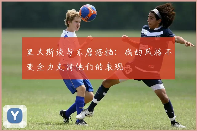 里夫斯谈与东詹搭档：我的风格不变全力支持他们的表现