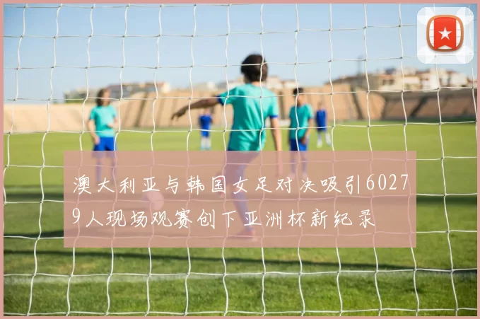 澳大利亚与韩国女足对决吸引60279人现场观赛创下亚洲杯新纪录