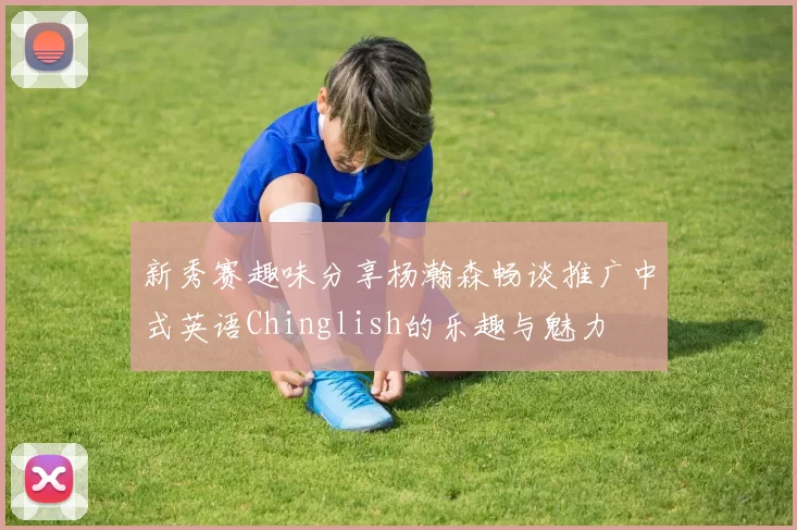新秀赛趣味分享杨瀚森畅谈推广中式英语Chinglish的乐趣与魅力