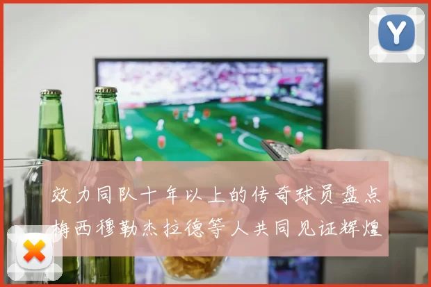 效力同队十年以上的传奇球员盘点梅西穆勒杰拉德等人共同见证辉煌岁月