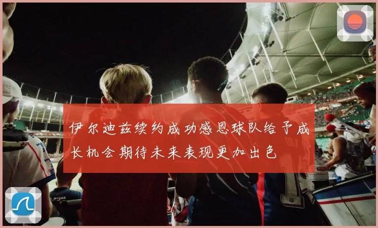 伊尔迪兹续约成功感恩球队给予成长机会期待未来表现更加出色
