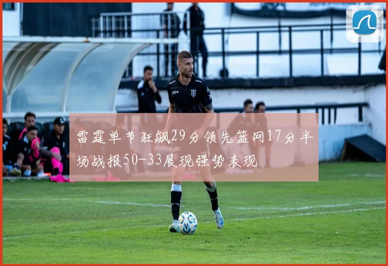 雷霆单节狂飙29分领先篮网17分半场战报50-33展现强势表现