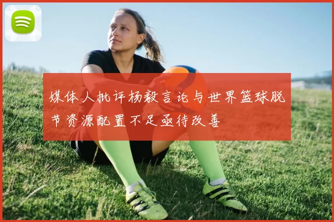 媒体人批评杨毅言论与世界篮球脱节资源配置不足亟待改善