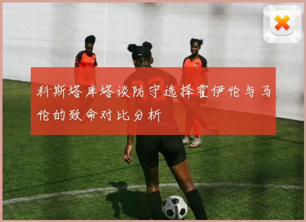 科斯塔库塔谈防守选择霍伊伦与马伦的致命对比分析