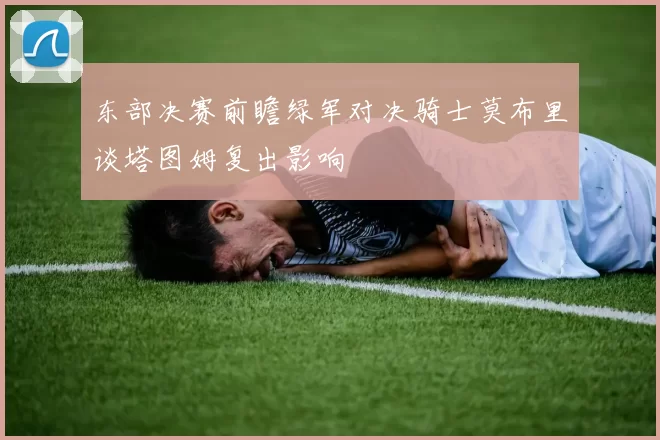 东部决赛前瞻绿军对决骑士莫布里谈塔图姆复出影响