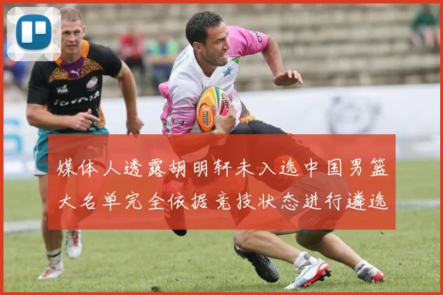 媒体人透露胡明轩未入选中国男篮大名单完全依据竞技状态进行遴选