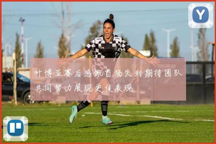 叶博亚赛后感慨首场失利期待团队共同努力展现更佳表现