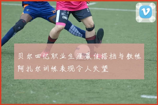 贝尔回忆职业生涯最佳搭档与教练阿扎尔训练表现令人失望