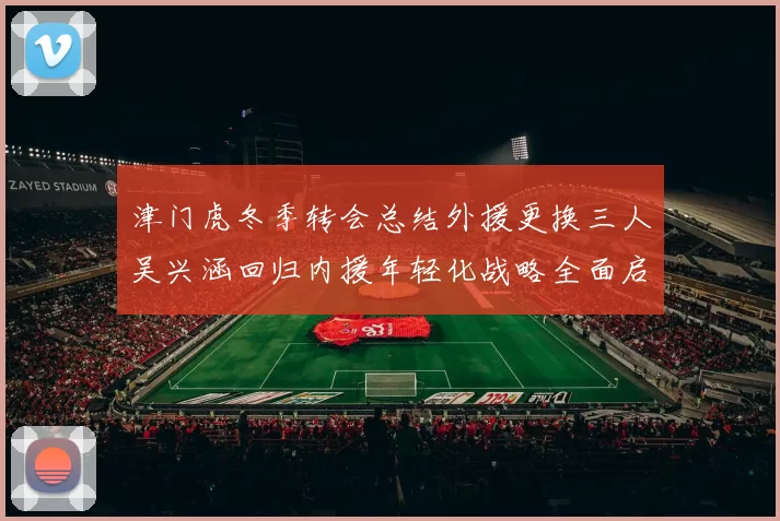 津门虎冬季转会总结外援更换三人吴兴涵回归内援年轻化战略全面启动