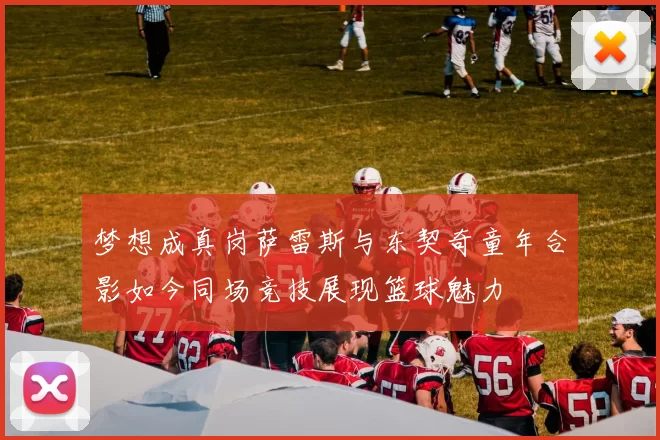 梦想成真岗萨雷斯与东契奇童年合影如今同场竞技展现篮球魅力