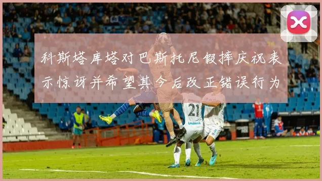 科斯塔库塔对巴斯托尼假摔庆祝表示惊讶并希望其今后改正错误行为