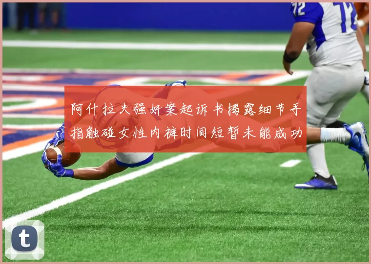 阿什拉夫强奸案起诉书揭露细节手指触碰女性内裤时间短暂未能成功挣脱