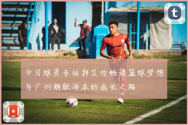 今日球员专访郭艾伦畅谈篮球梦想与广州朗肽海本的成长之路